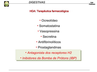 HEMORRAGIAS
DIGESTIVASDIGESTIVAS
HDA: Terapêutica farmacológicaHDA: Terapêutica farmacológica
• Ocreotídeo
• Somatostatina
• Vasopressina
• Secretina
• Antifibrinolíticos
• Prostaglandinas
• Antagonista dos receptores H2
• Inibidores da Bomba de Prótons (IBP)
 