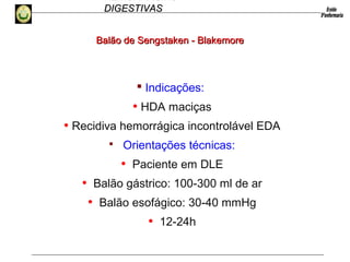 HEMORRAGIAS
DIGESTIVASDIGESTIVAS
 Indicações:
• HDA maciças
• Recidiva hemorrágica incontrolável EDA
 Orientações técnicas:
• Paciente em DLE
• Balão gástrico: 100-300 ml de ar
• Balão esofágico: 30-40 mmHg
• 12-24h
Balão de Sengstaken - BlakemoreBalão de Sengstaken - Blakemore
 