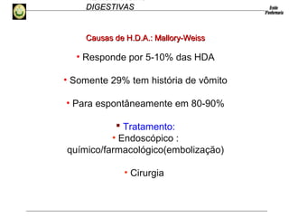HEMORRAGIAS
DIGESTIVASDIGESTIVAS
• Responde por 5-10% das HDA
• Somente 29% tem história de vômito
• Para espontâneamente em 80-90%
 Tratamento:
• Endoscópico :
químico/farmacológico(embolização)
• Cirurgia
Causas de H.D.A.: Mallory-WeissCausas de H.D.A.: Mallory-Weiss
 