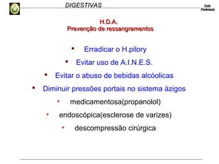 HEMORRAGIAS
DIGESTIVASDIGESTIVAS
 Erradicar o H.pilory
 Evitar uso de A.I.N.E.S.
 Evitar o abuso de bebidas alcóolicas
 Diminuir pressões portais no sistema ázigos
• medicamentosa(propanolol)
• endoscópica(esclerose de varizes)
• descompressão cirúrgica
Prevenção de ressangramentosPrevenção de ressangramentos
H.D.A.H.D.A.
 