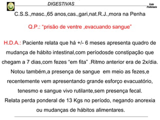 HEMORRAGIAS
DIGESTIVASDIGESTIVAS
C.S.S.,masc.,65 anos,cas.,gari,nat.R.J.,mora na Penha
Q.P.: “prisão de ventre ,evacuando sangue”
H.D.A.: Paciente relata que há +/- 6 meses apresenta quadro de
mudança de hábito intestinal,com períodosde constipação que
chegam a 7 dias,com fezes “em fita” .Ritmo anterior era de 2x/dia.
Notou também,a presença de sangue em meio as fezes,e
recentemente vem apresentando grande esforço evacuatório,
tenesmo e sangue vivo rutilante,sem presença fecal.
Relata perda ponderal de 13 Kgs no período, negando anorexia
ou mudanças de hábitos alimentares.
 