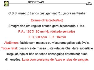 HEMORRAGIAS
DIGESTIVASDIGESTIVAS
C.S.S.,masc.,65 anos,cas.,gari,nat.R.J.,mora na Penha
Exame clínico(objetivo)
Emagrecido,em regular estado geral,hipocorado ++/4+.
P.A.: 120 X 80 mmHg (deitado,sentado)
F.C.: 80 bpm F.R.: 16irpm
Abdômen: flácido,sem massas ou visceromegalias palpáveis.
Toque retal: presença de massa justa retal,às 6hs, dura,superfície
irregular,indolor não se tendo conseguido determinar suas
dimensões. Luva com presença de fezes e raias de sangue.
 