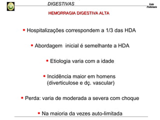 HEMORRAGIAS
DIGESTIVASDIGESTIVAS
• Hospitalizações correspondem a 1/3 das HDA
• Abordagem inicial é semelhante a HDA
• Etiologia varia com a idade
• Incidência maior em homens
(diverticulose e dç. vascular)
• Perda: varia de moderada a severa com choque
• Na maioria da vezes auto-limitada
HEMORRAGIA DIGESTIVA ALTAHEMORRAGIA DIGESTIVA ALTA
 