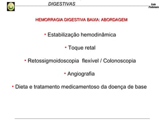 HEMORRAGIAS
DIGESTIVASDIGESTIVAS
• Estabilização hemodinâmica
• Toque retal
• Retossigmoidoscopia flexível / Colonoscopia
• Angiografia
• Dieta e tratamento medicamentoso da doença de base
HEMORRAGIA DIGESTIVA BAIXA: ABORDAGEMHEMORRAGIA DIGESTIVA BAIXA: ABORDAGEM
 