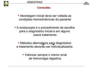 HEMORRAGIAS
DIGESTIVASDIGESTIVAS
ConclusõesConclusões
• Abordagem inicial deve ser voltada as
condições hemodinâmicas do paciente
• A endoscopia é o procedimento de escolha
para o diagnóstico inicial e em alguns
casos tratamento
• Métodos alternativos para diagnóstico
e tratamento deverão ser individualizados
• Valorizar sempre o menor sinal
de hemorragia digestiva
 
