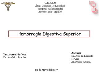 Hemorragia Digestiva Superior
U.N.E.F.M
Área: Ciencias De La Salud.
Hospital Rafael Rangel
Bocono-Edo- Trujillo.
Asesor:
Dr. José G. Luzardo
I.P.G:
Anarbelys Azuaje.
29 de Mayo del 2017
Tutor Académico:
Dr. Américo Bracho
 