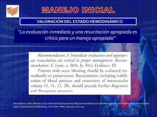 “La evaluación inmediata y una resucitación apropiada es
crítica para un manejo apropiado”
Alan Barkun; Marc Bardou; et al. InternationalConsensus Recommendations on the Management of PatientsWith Nonvariceal
Upper Gastrointestinal Bleeding. Ann Intern Med. 2010;152:101-113.
VALORACIÓN DEL ESTADO HEMODINÁMICO
 