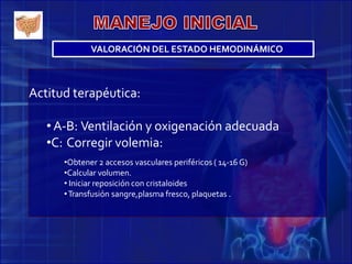 Actitud terapéutica:
• A-B: Ventilación y oxigenación adecuada
•C: Corregir volemia:
•Obtener 2 accesos vasculares periféricos ( 14-16 G)
•Calcular volumen.
• Iniciar reposición con cristaloides
•Transfusión sangre,plasma fresco, plaquetas .
VALORACIÓN DEL ESTADO HEMODINÁMICO
 