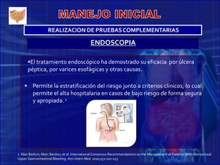 ENDOSCOPIA
El tratamiento endoscópico ha demostrado su eficacia por úlcera
péptica, por varices esofágicas y otras causas.
 Permite la estratificación del riesgo junto a criterios clínicos, lo cual
permite el alta hospitalaria en casos de bajo riesgo de forma segura
y apropiada. 1
1 Alan Barkun; Marc Bardou; et al. InternationalConsensus Recommendations on the Management of PatientsWith Nonvariceal
Upper Gastrointestinal Bleeding. Ann Intern Med. 2010;152:101-113.
REALIZACION DE PRUEBASCOMPLEMENTARIAS
 