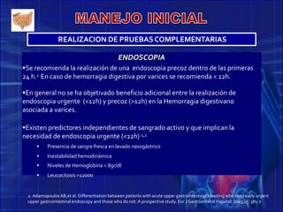 REALIZACION DE PRUEBASCOMPLEMENTARIAS
ENDOSCOPIA
Se recomienda la realización de una endoscopia precoz dentro de las primeras
24 h.1 En caso de hemorragia digestiva por varices se recomienda < 12h.
En general no se ha objetivado beneficio adicional entre la realización de
endoscopia urgente (<12h) y precoz (>12h) en la Hemorragia digestivano
asociada a varices.
Existen predictores independientes de sangrado activo y que implican la
necesidad de endoscopia urgente (<12h) 1,2
 Presencia de sangre fresca en lavado nasogástrico
 Inestabilidad hemodinámica
 Niveles de Hemoglobina < 8gr/dl
 Leucocitosis >12000
2. AdamopoulosAB,et al. Differentiation between patients with acute upper gastrointestinal bleeding who need early urgent
upper gastrointestinal endoscopy and those who do not.A prospective study. Eur J Gastroenterol Hepatol. 2003;15: 381-7.
 