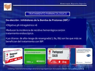 De elección : Inhibidores de la Bomba de Protones (IBP) 1
•Objetivo ph intragástrico >6
•Reducen la incidencia de recidiva hemorrágica con/sin
tratamiento endoscópico.
•Las úlceras de alto riesgo de resangrado( I, IIa, IIb) son las que más se
benefician del tratamiento con IBP.
TRATAMIENTO FARMACOLOGICO
1Gisbertjp.Tratamientofarmacológico de la hemorragia digestivapor úlcera péptica. Med clin (barc).2006;127(2):66-75
 