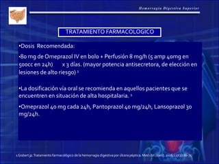 TRATAMIENTO FARMACOLOGICO
•Dosis Recomendada:
•80 mg de Omeprazol IV en bolo + Perfusión 8 mg/h (5 amp 40mg en
500cc en 24h) x 3 días. (mayor potencia antisecretora, de elección en
lesiones de alto riesgo) 1
•La dosificación vía oral se recomienda en aquellos pacientes que se
encuentren en situación de alta hospitalaria. 1
•Omeprazol 40 mg cada 24h, Pantoprazol 40 mg/24h, Lansoprazol 30
mg/24h.
1Gisbert jp.Tratamientofarmacológico de la hemorragia digestivapor úlcera péptica. Med clin (barc). 2006;127(2):66-75
 