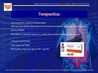 Garcia-TsaoG. et al. Prevention and management of gastroesophageal varices and varicealhemorrhage in cirrhosis. Hepatology 2007
•Inicio precoz, previo a endoscopia
•Eficacia de ambos fármacos en el control inicial del sangrado es similar en
torno al 80%.
•Se deben mantener entre 3 y 5 días para evitar el resangrado precoz
SOMATOSTATINA:
250 mcg iv en bolo
Perfusión 3 mg iv en 500 cc SF -41cc/hr
 