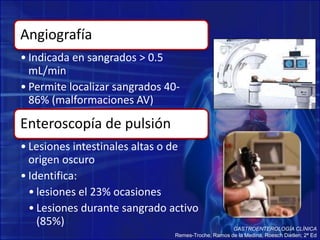 Angiografía
• Indicada en sangrados > 0.5
mL/min
• Permite localizar sangrados 40-
86% (malformaciones AV)
Enteroscopía de pulsión
• Lesiones intestinales altas o de
origen oscuro
• Identifica:
• lesiones el 23% ocasiones
• Lesiones durante sangrado activo
(85%) GASTROENTEROLOGÍA CLÍNICA
Remes-Troche, Ramos de la Medina, Roesch Dietlen; 2ª Ed
 