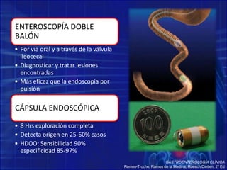 ENTEROSCOPÍA DOBLE
BALÓN
• Por vía oral y a través de la válvula
ileocecal
• Diagnosticar y tratar lesiones
encontradas
• Más eficaz que la endoscopía por
pulsión
CÁPSULA ENDOSCÓPICA
• 8 Hrs exploración completa
• Detecta origen en 25-60% casos
• HDOO: Sensibilidad 90%
especificidad 85-97%
GASTROENTEROLOGÍA CLÍNICA
Remes-Troche, Ramos de la Medina, Roesch Dietlen; 2ª Ed
 