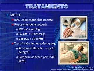  MÉDICO
80% cede espontáneamente
Reposición de la volemia
PVC 6-12 mmHg
TA sist. + 100mmHg
Diuresis + 30ml/Hr
Transfusión de hemoderivados
Sin comorbilidades: a partir
de 7g/dL
Comorbilidades: a partir de
9g/dL
GASTROENTEROLOGÍA CLÍNICA
Remes-Troche, Ramos de la Medina, Roesch Dietlen; 2ª Ed
 