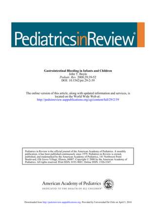 Gastrointestinal Bleeding in Infants and Children
                                     John T. Boyle
                              Pediatr. Rev. 2008;29;39-52
                                DOI: 10.1542/pir.29-2-39



 The online version of this article, along with updated information and services, is
                        located on the World Wide Web at:
         http://pedsinreview.aappublications.org/cgi/content/full/29/2/39




Pediatrics in Review is the official journal of the American Academy of Pediatrics. A monthly
publication, it has been published continuously since 1979. Pediatrics in Review is owned,
published, and trademarked by the American Academy of Pediatrics, 141 Northwest Point
Boulevard, Elk Grove Village, Illinois, 60007. Copyright © 2008 by the American Academy of
Pediatrics. All rights reserved. Print ISSN: 0191-9601. Online ISSN: 1526-3347.




Downloaded from http://pedsinreview.aappublications.org. Provided by Universidad De Chile on April 5, 2010
 