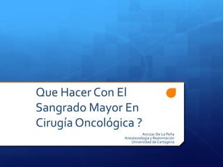 Que Hacer Con El
Sangrado Mayor En
Cirugía Oncológica ?
                          Ancizar De La Peña
                Anestesiología y Reanimación
                   Universidad de Cartagena
 