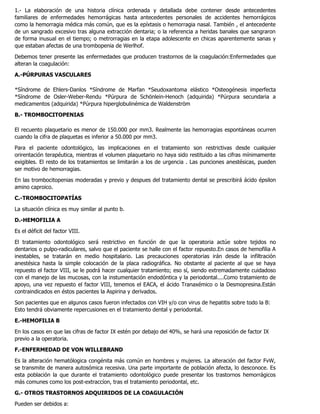 1.- La elaboración de una historia clínica ordenada y detallada debe contener desde antecedentes
familiares de enfermedades hemorrágicas hasta antecedentes personales de accidentes hemorrágicos
como la hemorragia médica más común, que es la epíxtasis o hemorragia nasal. También , el antecedente
de un sangrado excesivo tras alguna extracción dentaria; o la referencia a heridas banales que sangraron
de forma inusual en el tiempo; o metrorragias en la etapa adolescente en chicas aparentemente sanas y
que estaban afectas de una trombopenia de Werlhof.
Debemos tener presente las enfermedades que producen trastornos de la coagulación:Enfermedades que
alteran la coagulación:
A.-PÚRPURAS VASCULARES
*Síndrome de Ehlers-Danlos *Síndrome de Marfan *Seudoxantoma elástico *Osteogénesis imperfecta
*Síndrome de Osler-Weber-Rendu *Púrpura de Schönlein-Henoch (adquirida) *Púrpura secundaria a
medicamentos (adquirida) *Púrpura hiperglobulinémica de Waldenström
B.- TROMBOCITOPENIAS
El recuento plaquetario es menor de 150.000 por mm3. Realmente las hemorragias espontáneas ocurren
cuando la cifra de plaquetas es inferior a 50.000 por mm3.
Para el paciente odontológico, las implicaciones en el tratamiento son restrictivas desde cualquier
orirentación terapéutica, mientras el volumen plaquetario no haya sido restituido a las cifras mínimamente
exigibles. El resto de los tratamientos se limitarán a los de urgencia . Las punciones anestésicas, pueden
ser motivo de hemorragias.
En las trombocitopenias moderadas y previo y despues del tratamiento dental se prescribirá ácido épsilon
amino caproico.
C.-TROMBOCITOPATÍAS
La situación clínica es muy similar al punto b.
D.-HEMOFILIA A
Es el déficit del factor VIII.
El tratamiento odontológico será restrictivo en función de que la operatoria actúe sobre tejidos no
dentarios o pulpo-radiculares, salvo que el paciente se halle con el factor repuesto.En casos de hemofilia A
inestables, se tratarán en medio hospitalario. Las precauciones operatorias irán desde la infiltración
anestésica hasta la simple colocación de la placa radiográfica. No obstante al paciente al que se haya
repuesto el factor VIII, se le podrá hacer cualquier tratamiento; eso sí, siendo extremadamente cuidadoso
con el manejo de las mucosas, con la instumentación endodóntica y la periodontal....Como tratamiento de
apoyo, una vez repuesto el factor VIII, tenemos el EACA, el ácido Tranaxémico o la Desmopresina.Están
contraindicados en éstos pacientes la Aspirina y derivados.
Son pacientes que en algunos casos fueron infectados con VIH y/o con virus de hepatitis sobre todo la B:
Esto tendrá obviamente repercusiones en el tratamiento dental y periodontal.
E.-HEMOFILIA B
En los casos en que las cifras de factor IX estén por debajo del 40%, se hará una reposición de factor IX
previo a la operatoria.
F.-ENFERMEDAD DE VON WILLEBRAND
Es la alteración hematólogica congénita más común en hombres y mujeres. La alteración del factor FvW,
se transmite de manera autosómica recesiva. Una parte importante de población afecta, lo desconoce. Es
esta población la que durante el tratamiento odontológico puede presentar los trastornos hemorrágicos
más comunes como los post-extraccíon, tras el tratamiento periodontal, etc.
G.- OTROS TRASTORNOS ADQUIRIDOS DE LA COAGULACIÓN
Pueden ser debidos a:
 
