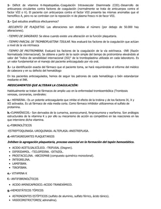 1- Déficit de vitamina K-Hepatopatías.-Coagulación Intravascular Diseminada (CID).-Desarrollo de
anticuerpos circulantes contra factores de coagulación (normalmente se trata de anticuerpos contra el
factor VIII o V). El paciente con anticuerpos contra el factor VIII presenta las mísmas anomalías que el
hemofílico A, pero no se controlan con la reposición ni de plasma fresco ni de facor VIII.
2.- Qué estudios analíticos efectuaremos?
-RECUENTO DE PLAQUETAS. Las alteraciones son debidas al número (por debajo de 50.000 hay
alteraciones).
-TIEMPO DE SANGRADO. Se eleva cuando existe una alteración en la función plaquetaria.
-TIEMPO PARCIAL DE TROMBOPLASTINA TISULAR. Nos evaluará los factores de la coagulación que actúan
a nivel de la vía intrínseca
-TIEMPO DE PROTROMBINA. Evaluará los factores de la coagulación de la vía extrínseca. -INR (Razón
Normalizada Internacional). Se obtiene a partir de la razón simple del tiempo de protrombina elevándolo al
valor del "índice de sensibilidad internacional (ISI)" de la tromboplastina utilizada en cada laboratorio. Es
un valor fundamental en el manejo del paciente anticoagulado por vía oral.
3.- La identificación exacta del fármaco que el paciente toma, se hará requiriéndole el informe del médico
de cabecera y en su defecto del hematólogo
En los pacientes anticoagulados, hemos de seguir los patrones de cada hematólogo o bién estandarizar
mediante el INR.
MEDICAMENTOSQUEALTERANLACOAGULACIÓN:
Habitualmente se tratan de fármacos de amplio uso en la enfermedad tromboembólica (Trombosis
venosas, coronarias, cerebrales:
a.- HEPARINA.- Es un potente anticoagulante que inhibe el efecto de la trobina y de los factores IX, X y
XII activados. Es ub fármaco de vida media corta. Como fármaco inhibidor utilizaremos el sulfato de
protamina.
b.-CUMARÍNICOS.- Son derivados de la cumarina, acenocumarol, fenprocumona y warfarina. Son análogos
estructurales de la vitamina K y por ello su mecanismo de acción es competitivo en las reacciones en las
que interviene dicha vitamina.
c.-FIBRINOLÍTICOS
-ESTREPTOQUINASA.-UROQUINASA.-ALTEPLASA.-ANISTREPLASA.
d.-ANTIAGREGANTES PLAQUETARIOS
Inhibenlaagregaciónplaquetaria,procesoesencialenlaformacióndeltapónhemostático.
ACIDO ACETILSALICÍLICO. -TRIFUSAL (Disgren).
DIPIRIDAMOL. -TICLOPIDINA. -DITAZOL.
PROSTACICLINA. -ABCIXIMAB (compuesto quimérico monoclonal).
INTEGRELINA.
LAMIFIBAN.
TIROFIBAN.
e.- VITAMINA K
f.- ANTIFIBRINOLÍTICOS
ACIDO AMINICAPROICO.-ACIDO TRANEXÁMICO.
g.-HEMOSTÁTICOS TÓPICOS
ASTRINGENTES ESTÍPTICOS (sulfato de aluminio, sulfato férrico, ácido tánico).
VASOCONSTRICTORES( adrenalina).
 