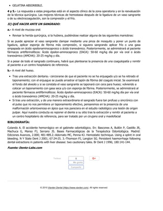 GELATINA ABSORBIBLE.
4 y 5.- La respuesta a estas preguntas está en el aspecto clínico de la zona operatoria y en la reevaluación
de la técnica quirúrgica. Las mejores técnicas de hemostasia después de la ligadura de un vaso sangrante
o de su electrocoagulación, son la compresión y el frío.
II)QUÉHACERANTEUNSANGRADO:
a.- A nivel de mucosa oral:
Revisar la herida quirúrgica, si la hubiera, pudiéndose realizar alguna de las siguientes maniobras:
Si se puede apreciar el vaso sangrante clampar mediante una pinza de mosquito y poner un punto de
ligadura, aplicar esponja de fibrina más compresión, si siguiera sangrando aplicar frío o una gasa
empapada en ácido epsilonaminocaproico o ácido tranexámico. Posteriormente, se administrará al paciente
fármacos antifibrinolíticos: Ácido épsilon-aminocaproico (EACA): 50-60 mg/kg día por vía oral o ácido
tranexámico (AMCHA): 20-25 mg/kg y día.
Si a pesar de todo el sangrado continuara, habrá que plantearse la presencia de una coagulopatía y remitir
al paciente a un centro hospitalario de referencia.
b.- A nivel del hueso.
Tras una extracción dentaria.- cerciorarse de que el paciente no se ha enjuagado y/o se ha retirado el
taponamiento; con el enjuague se puede arrastrar el tapón de fibrina del coagulo inicial. Se examinará
el fondo del alveolo y si se constata el vaso sangrante se taponará con cera para hueso; volviendo a
colocar un taponamiento con gasa seca y/o con esponja de fibrina. Posteriormente, se administrará al
paciente fármacos antifibrinolíticos: Ácido épsilon-aminocaproico (EACA): 50-60 mg/kg día por vía oral
o ácido tranexámico (AMCHA): 20-25 mg/kg y día.
Si tras una extracción, y de una manera extraordinaria el sangrado fuera tan profuso y sincrónico con
el pulso que no nos permitiera un taponamiento efectivo, pensaremos en la presencia de una
malformación arteriovenosa en ápice que nos pareciera en el estudio radiológico una lesión de origen
pulpar. Aquí nuestra conducta es reponer el diente a su sitio tras la extracción y remitir al paciente a
un centro hospitalario de referencia, para ser tratado por un cirujano oral y maxilofacial
BIBLIOGRAFÍA:
Cutando A. El accidente hemorrágico en el gabinete odontológico. En: Bascones A, Bullón P, Castillo JR,
Machuca G, Manso FJ, Serrano JS. Bases Farmacológicas de la Terapéutica Odontológica. Madrid:
Ediciones Avances, 2.000; 481-489.2.-Adornato MC, Penna KJ. Hemostatic technique. Using a splint in oral
bleeding. N Y State Dent J 2001; 67:24-25. 3.-Thomson PJ, Langton SG. Persistent haemorrhage following
dental extractions in patients with liver disease: two cautionary tales. Br Dent J 1996; 180:141-144.
Fuente:Dento-Labs.com
Twittear
© 2015 Viarden Dental (https://www.viarden.com). All rights reserved.
0
Me gusta
Compartir
 