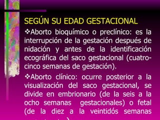 SEGÚN SU EDAD GESTACIONAL Aborto bioquímico o preclínico: es la interrupción de la gestación después de nidación y antes de la identificación ecográfica del saco gestacional (cuatro-cinco semanas de gestación). Aborto clínico: ocurre posterior a la visualización del saco gestacional, se divide en embrionario (de la seis a la ocho semanas  gestacionales) o fetal (de la diez a la veintidós semanas gestacionales ) . 