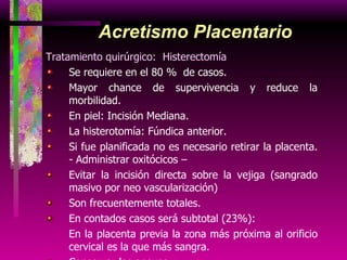 Acretismo Placentario Tratamiento quirúrgico:  Histerectomía Se requiere en el 80 %  de casos. Mayor chance de supervivencia y reduce la morbilidad. En piel: Incisión Mediana. La histerotomía: Fúndica anterior. Si fue planificada no es necesario retirar la placenta. - Administrar oxitócicos –  Evitar la incisión directa sobre la vejiga (sangrado masivo por neo vascularización) Son frecuentemente totales. En contados casos será subtotal (23%): En la placenta previa la zona más próxima al orificio cervical es la que más sangra. Conservar los anexos. 