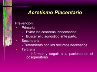 Acretismo Placentario Prevención:  Primaria -   Evitar las cesáreas innecesarias. -   Buscar el diagnóstico ante parto. Secundaria -  Tratamiento con los recursos necesarios Terciaria -   Informar y seguir a la paciente en el posoperatorio  