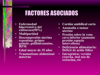 FACTORES ASOCIADOS Enfermedad hipertensiva del embarazo(50%) Multiparidad Descompresión uterina repentina: primer gemelo. polihidramnios, RPM Edad mayor de 35 años Traumatismo abdominal materno Cordón umbilical corto Anomalía o tumor uterino Presión sobre la vena cava inferior (aumento presión espacio intervelloso) Deficiencia alimentaria: Déficit de acido fólico Iatrogénica: versión externa, mal uso de oxitocina, etc 