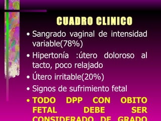 CUADRO CLINICO Sangrado vaginal de intensidad variable(78%) Hipertonía :útero doloroso al tacto, poco relajado Útero irritable(20%) Signos de sufrimiento fetal TODO DPP CON OBITO FETAL DEBE SER CONSIDERADO DE GRADO SEVERO 