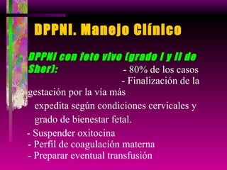 DPPNI. Manejo Clínico DPPNI con feto vivo (grado I y II de Sher):   - 80% de los casos  - Finalización de la gestación por la vía más  expedita según condiciones cervicales y  grado de bienestar fetal. - Suspender oxitocina  - Perfil de coagulación materna  - Preparar eventual transfusión  
