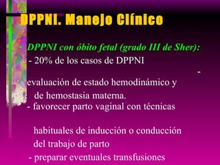 DPPNI. Manejo Clínico DPPNI con óbito fetal (grado III de Sher): - 20% de los casos de DPPNI  - evaluación de estado hemodinámico y  de hemostasia materna.  - favorecer parto vaginal con técnicas  habituales de inducción o conducción  del trabajo de parto  - preparar eventuales transfusiones 