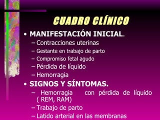 CUADRO CLÍNICO MANIFESTACIÓN INICIAL . Contracciones uterinas Gestante en trabajo de parto Compromiso fetal agudo Pérdida de líquido Hemorragia SIGNOS Y SÍNTOMAS. Hemorragia  con pérdida de líquido ( REM, RAM) Trabajo de parto Latido arterial en las membranas . 