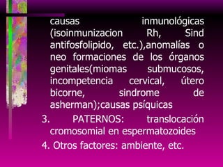 causas inmunológicas (isoinmunizacion Rh, Sind antifosfolipido, etc.),anomalías o neo formaciones de los órganos genitales(miomas submucosos, incompetencia cervical, útero bicorne, sindrome de asherman);causas psíquicas 3. PATERNOS: translocación cromosomial en espermatozoides 4. Otros factores: ambiente, etc. 