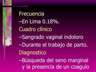 Frecuencia En Lima 0.18%. Cuadro clínico Sangrado vaginal indoloro Durante el trabajo de parto. Diagnostico Búsqueda del seno marginal y la presencia de un coagulo 