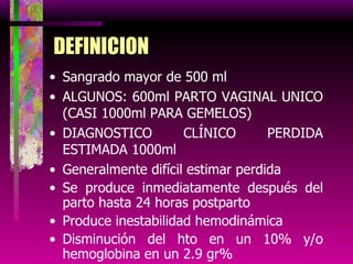 DEFINICION Sangrado mayor de 500 ml ALGUNOS: 600ml PARTO VAGINAL UNICO (CASI 1000ml PARA GEMELOS) DIAGNOSTICO CLÍNICO PERDIDA ESTIMADA 1000ml Generalmente difícil estimar perdida Se produce inmediatamente después del parto hasta 24 horas postparto Produce inestabilidad hemodinámica Disminución del hto en un 10% y/o hemoglobina en un 2.9 gr% Perdida de sangre mayor al 1% del peso corporal 