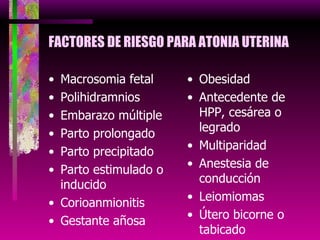 FACTORES DE RIESGO PARA ATONIA UTERINA Macrosomia fetal Polihidramnios Embarazo múltiple Parto prolongado Parto precipitado Parto estimulado o inducido Corioanmionitis Gestante añosa Obesidad Antecedente de HPP, cesárea o legrado Multiparidad Anestesia de conducción Leiomiomas Útero bicorne o tabicado Hipocalcemia 