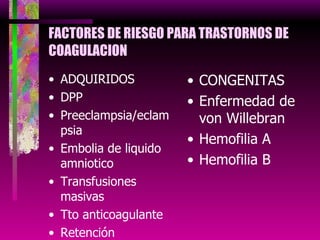 FACTORES DE RIESGO PARA TRASTORNOS DE COAGULACION ADQUIRIDOS DPP Preeclampsia/eclampsia Embolia de liquido amniotico Transfusiones masivas Tto anticoagulante Retención prolongada de feto muerto CONGENITAS Enfermedad de von Willebran Hemofilia A Hemofilia B 