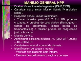 MANEJO GENERAL HPP Evaluación rápida estado general (PA,P,T,FR). Canalizar vía e iniciar infusión liquida IV (solución salina). Sospecha shock. Iniciar tratamiento. - Tomar muestra para GS Y RH, HB, pruebas cruzadas, y pruebas de coagulación (fibrinógeno – tiempo de protombina, tiempo parcial de tromboplastina) o realizar prueba de coagulación junto a la cama. Masaje uterino. Administrar oxitocina infusión I.V. (20U EN 1000ml) – 40 – 60 MU/1’ Cateterismo vesical: control de diuresis. Identificación de causa y manejo. - Verificar si la placenta esta integra. - Exámen de cuello uterino, vagina y perineo . 