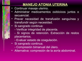 MANEJO ATONIA UTERINA Continuar masaje uterino. Administrar medicamentos oxitócicos juntos o secuencial. Prever necesidad de transfusión sanguínea y transfundir según necesidad. Si sangrado continua: - Verificar integridad de placenta. - Si signos de retención. Extracción de restos placentarios. - Evaluar estado de coagulación. Si sangrado continua. - Compresión bimanual del útero. Alternativa: compresión de la aorta abdominal. 