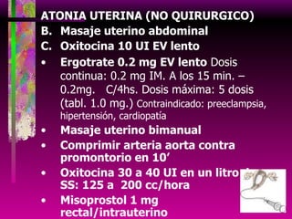 ATONIA UTERINA (NO QUIRURGICO) Masaje uterino abdominal Oxitocina 10 UI EV lento Ergotrate 0.2 mg EV lento  Dosis continua: 0.2 mg IM. A los 15 min. – 0.2mg.  C/4hs. Dosis máxima: 5 dosis (tabl. 1.0 mg.)  Contraindicado: preeclampsia, hipertensión, cardiopatía Masaje uterino bimanual Comprimir arteria aorta contra promontorio en 10’ Oxitocina 30 a 40 UI en un litro de SS: 125 a  200 cc/hora Misoprostol 1 mg rectal/intrauterino Taponamiento uterino: con gasa, con sonda foley o  SAS Bakri Tamponade Balloon 