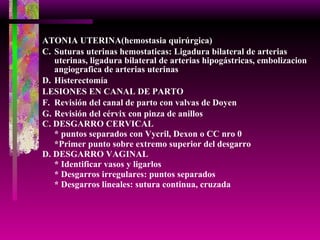 ATONIA UTERINA(hemostasia quirúrgica) Suturas uterinas hemostaticas: Ligadura bilateral de arterias uterinas, ligadura bilateral de arterias hipogástricas, embolizacion angiografica de arterias uterinas Histerectomía  LESIONES EN CANAL DE PARTO Revisión del canal de parto con valvas de Doyen Revisión del cérvix con pinza de anillos C. DESGARRO CERVICAL * puntos separados con Vycril, Dexon o CC nro 0 *Primer punto sobre extremo superior del desgarro D. DESGARRO VAGINAL * Identificar vasos y ligarlos * Desgarros irregulares: puntos separados * Desgarros lineales: sutura continua, cruzada 