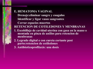 E. HEMATOMA VAGINAL Drenaje:eliminar sangre y coagulos Identificar y ligar vasos sangrantes Cerrar espacios muertos RETENCION DE COTILEDONES Y MENBRANAS 1. Escobillaje de cavidad uterina con gasa en la mano o  montada en pinza de anillos para retencion de menbranas 2. Legrado digital o con cureta cortante post parto:retencion de cotiledones 3. Antibioticoprofilaxis: una dosis 