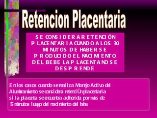 Retencion Placentaria SE CONSIDERA RETENCIÓN PLACENTARIA CUANDO A LOS 30 MINUTOS DE HABERSE PRODUCIDO EL NACIMIENTO DEL BEBE LA PLACENTA NO SE DESPRENDE En los casos cuando se realiza Manejo Activo del  Alumbramiento se considera retención placentaria  si la placenta se encuentra adherida por más de  15 minutos luego del nacimiento del bebe. 