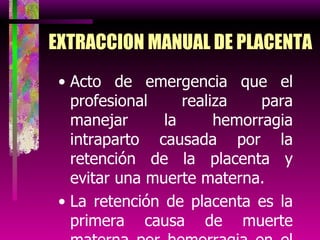EXTRACCION MANUAL DE PLACENTA Acto de emergencia que el profesional realiza para manejar la hemorragia intraparto causada por la retención de la placenta y evitar una muerte materna. La retención de placenta es la primera causa de muerte materna por hemorragia en el perú. 