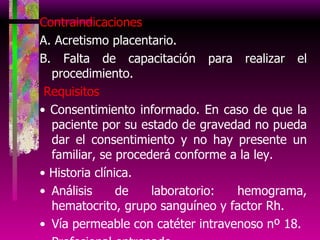 Contraindicaciones A. Acretismo placentario. B. Falta de capacitación para realizar el procedimiento. Requisitos •  Consentimiento informado. En caso de que la paciente por su estado de gravedad no pueda dar el consentimiento y no hay presente un familiar, se procederá conforme a la ley. •  Historia clínica. Análisis de laboratorio: hemograma, hematocrito, grupo sanguíneo y factor Rh. Vía permeable con catéter intravenoso nº 18. Profesional entrenado. 