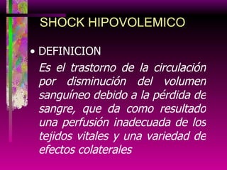 DEFINICION Es el trastorno de la circulación por disminución del volumen sanguíneo debido a la pérdida de sangre, que da como resultado una perfusión inadecuada de los tejidos vitales y una variedad de efectos colaterales SHOCK HIPOVOLEMICO 