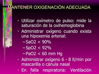 Utilizar oxímetro de pulso: mide la saturación de la oxihemoglobina Administrar oxígeno cuando exista una hipoxemia arterial: SaO2 < 90% SpO2 < 92% PaO2 < 60 mm Hg Administrar oxígeno 6 - 8 lt/min por mascarilla o cánula nasal En falla respiratoria: Ventilación mecánica MANTENER OXIGENACIÓN ADECUADA 