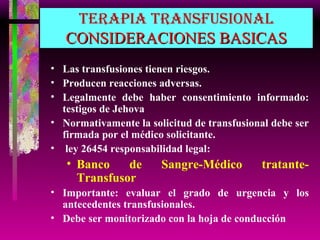 TERAPIA TRANSFUSIONAL CONSIDERACIONES BASICAS Las transfusiones tienen riesgos. Producen reacciones adversas. Legalmente debe haber consentimiento informado: testigos de Jehova Normativamente la solicitud de transfusional debe ser firmada por el médico solicitante.  ley 26454 responsabilidad legal: Banco de Sangre-Médico tratante-Transfusor Importante: evaluar el grado de urgencia y los antecedentes transfusionales. Debe ser monitorizado con la hoja de conducción 