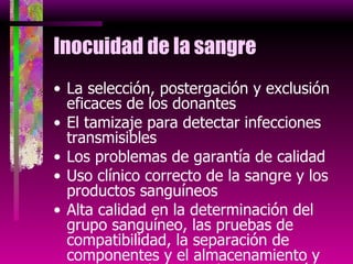 Inocuidad de la sangre La selección, postergación y exclusión eficaces de los donantes El tamizaje para detectar infecciones transmisibles Los problemas de garantía de calidad Uso clínico correcto de la sangre y los productos sanguíneos Alta calidad en la determinación del grupo sanguíneo, las pruebas de compatibilidad, la separación de componentes y el almacenamiento y transporte de los productos sanguíneos 